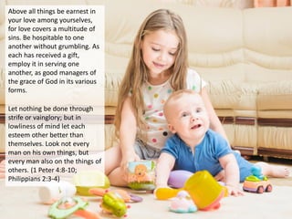 Above all things be earnest in
your love among yourselves,
for love covers a multitude of
sins. Be hospitable to one
another without grumbling. As
each has received a gift,
employ it in serving one
another, as good managers of
the grace of God in its various
forms.
Let nothing be done through
strife or vainglory; but in
lowliness of mind let each
esteem other better than
themselves. Look not every
man on his own things, but
every man also on the things of
others. (1 Peter 4:8-10;
Philippians 2:3-4)
 