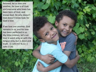 Beloved, let us love one
another, for love is of God;
and everyone who loves has
been born of God, and
knows God. He who doesn’t
love doesn’t know God, for
God is love.
If we love one another, God
remains in us, and his love
has been perfected in us.
My little children, let’s not
love in word only, or with the
tongue only, but in deed and
truth. (1 John 4:7-8,12; 1
John 3:18)
 