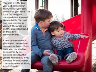 ‘You shall love the Lord
your God with all your
heart, with all your soul,
and with all your mind.’ This
is the first and great
commandment. A second
likewise is this, ‘You shall
love your neighbor as
yourself.’ The whole law
and the prophets depend
on these two
commandments.
A new commandment I
give to you, that you love
one another. Just as I have
loved you, you also love
one another. By this
everyone will know that
you are my disciples, if you
have love for one another.
- Jesus (Matthew 22:37-40;
John 13:34-45)
 