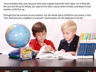 Two are better than one, because they have a good reward for their labor. For if they fall,
the one will lift up his fellow; but woe to him who is alone when he falls, and doesn’t have
another to lift him up.
Through love be servants to one another. For the whole law is fulfilled in one word, in this:
“You shall love your neighbor as yourself.” (Ecclesiastes 4:9-10; Galatians 5:13-14)
 