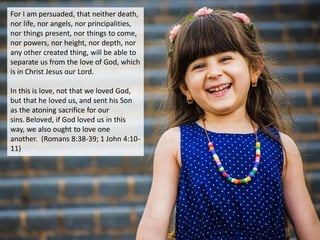 For I am persuaded, that neither death,
nor life, nor angels, nor principalities,
nor things present, nor things to come,
nor powers, nor height, nor depth, nor
any other created thing, will be able to
separate us from the love of God, which
is in Christ Jesus our Lord.
In this is love, not that we loved God,
but that he loved us, and sent his Son
as the atoning sacrifice for our
sins.Beloved, if God loved us in this
way, we also ought to love one
another. (Romans 8:38-39; 1 John 4:10-
11)
 