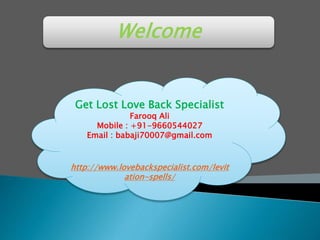 Welcome
Get Lost Love Back Specialist
Farooq Ali
Mobile : +91-9660544027
Email : babaji70007@gmail.com
http://www.lovebackspecialist.com/levit
ation-spells/
 