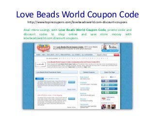 Love Beads World Coupon Code
http://www.topincoupons.com/lovebeadsworld.com-discount-coupons
Avail more savings with Love Beads World Coupon Code, promo code and
discount codes to shop online and save more money with
lovebeadsworld.com discount coupons.
 