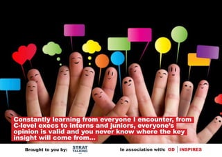 Constantly learning from everyone I encounter, from
C-level execs to interns and juniors, everyone’s
opinion is valid and you never know where the key
insight will come from...
                        STRAT
   Brought to you by:   TALKING   In association with: GD   INSPIRES
                          .com
 
