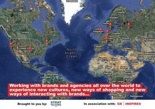 Working with brands and agencies all over the world to
experience new cultures, new ways of shopping and new
ways of interacting with brands...
                        STRAT
   Brought to you by:   TALKING   In association with: GD   INSPIRES
                          .com
 