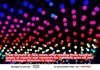 That moment at 3am when, after reading three hundred
pages of reports and research the lightbulb goes off and
the strategic direction is clear...
                        STRAT
   Brought to you by:   TALKING   In association with: GD   INSPIRES
                          .com
 