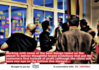 Working with some of the best design talent on the
planet to deliver thoughtful brand evolutions that put the
customers first instead of profit (although the client will
have one eye on the bottom line always)...
                        STRAT
   Brought to you by:   TALKING   In association with: GD   INSPIRES
                          .com
 