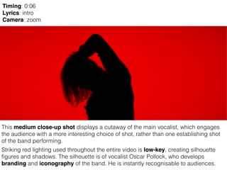 This medium close-up shot displays a cutaway of the main vocalist, which engages
the audience with a more interesting choice of shot, rather than one establishing shot
of the band performing.
Striking red lighting used throughout the entire video is low-key, creating silhouette
figures and shadows. The silhouette is of vocalist Oscar Pollock, who develops
branding and iconography of the band. He is instantly recognisable to audiences.
Timing: 0:06
Lyrics: intro
Camera: zoom
 