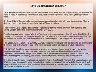 Love Blooms Bigger on Easter
(1888 PressRelease) The Love Garden virtual gates open wider and are now accepting submissions for
those in need of assistance with medical bills, food, funeral expenses, covid relief, grief support and
more.
St. Croix, USVI - TheLovingGarden.com is now accepting submissions to help those in need Plant a
Seed of Love * Love Blooms * Your Love Helps Others from Love
The seed of a Love Legacy idea planted 10 years ago to help others, all in the name of love, The
Loving Garden came into bloom on Valentine’s Day 2021.
The Garden was finally created after the Founder’s mother passed away from Covid in May 2020. She
focused on Love to get her through her grief and the mission is to share the power and strength of love
with others, especially at a time when we are all navigating this collective pain of the last year.
This Easter, April 4, 2021 THE LOVING GARDEN blooms even bigger with the opening for submissions
to request help in the name of love – the requesters are known as Flowers of Love Recipients.
THE LOVING GARDEN honors the grief of anyone who plants a flower seed of love in the virtual
garden in the honor of a loved one, even self-love, one love, any kind of unconditional love.
The flowers of love seeds will go on to bloom love to the Flowers of Love Recipients in need of love,
covid relief support, counseling, aid, shelter, funeral expenses, childcare and so much more.
“It is time to sow love and reap love as a collective.” says [Lori Freed], Founder, The Loving Garden Inc.
“It’s time, more than ever to begin our collective healing journey and rise up while lending a hand and
heart to another who needs help getting up, hence Flowers of Love Recipients who can now come to
the Garden to request support.
 