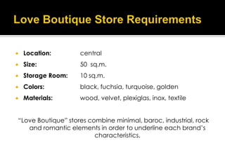    Location:       central
   Size:           50 sq.m.
   Storage Room:   10 sq.m.
   Colors:         black, fuchsia, turquoise, golden
   Materials:      wood, velvet, plexiglas, inox, textile


“Love Boutique” stores combine minimal, baroc, industrial, rock
   and romantic elements in order to underline each brand’s
                         characteristics.
 