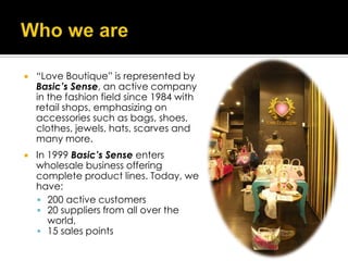    “Love Boutique” is represented by
    Basic’s Sense, an active company
    in the fashion field since 1984 with
    retail shops, emphasizing on
    accessories such as bags, shoes,
    clothes, jewels, hats, scarves and
    many more.
   In 1999 Basic’s Sense enters
    wholesale business offering
    complete product lines. Today, we
    have:
     200 active customers
     20 suppliers from all over the
       world,
     15 sales points
 