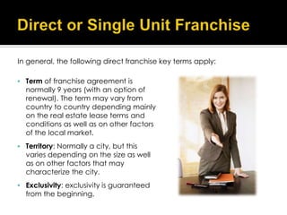In general, the following direct franchise key terms apply:

 Term of franchise agreement is
  normally 9 years (with an option of
  renewal). The term may vary from
  country to country depending mainly
  on the real estate lease terms and
  conditions as well as on other factors
  of the local market.
 Territory: Normally a city, but this
  varies depending on the size as well
  as on other factors that may
  characterize the city.
 Exclusivity: exclusivity is guaranteed
  from the beginning.
 