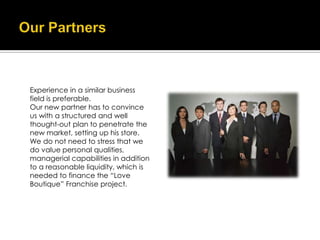 Experience in a similar business
field is preferable.
Our new partner has to convince
us with a structured and well
thought-out plan to penetrate the
new market, setting up his store.
We do not need to stress that we
do value personal qualities,
managerial capabilities in addition
to a reasonable liquidity, which is
needed to finance the “Love
Boutique” Franchise project.
 