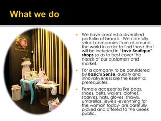   We have created a diversified
    portfolio of brands. We carefully
    select companies from all around
    the world in order to find those that
    will be included in “Love Boutique”
    shops so as to best cover the
    needs of our customers and
    market.
   For a company to be considered
    by Basic’s Sense, quality and
    innovativeness are the essential
    prerequisites.
   Female accessories like bags,
    shoes, belts, wallets, clothes,
    scarves, hats, gloves, shawls,
    umbrellas, jewels -everything for
    the woman today- are carefully
    picked and offered to the Greek
    public.
 