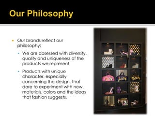    Our brands reflect our
    philosophy:
     We are obsessed with diversity,
      quality and uniqueness of the
      products we represent
     Products with unique
      character, especially
      concerning the design, that
      dare to experiment with new
      materials, colors and the ideas
      that fashion suggests.
 