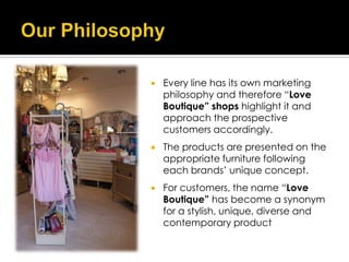    Every line has its own marketing
    philosophy and therefore “Love
    Boutique” shops highlight it and
    approach the prospective
    customers accordingly.
   The products are presented on the
    appropriate furniture following
    each brands’ unique concept.
   For customers, the name “Love
    Boutique” has become a synonym
    for a stylish, unique, diverse and
    contemporary product
 