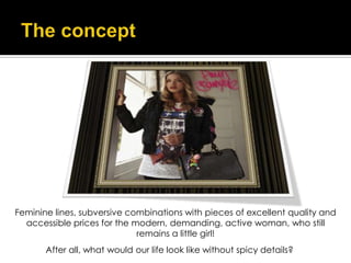 Feminine lines, subversive combinations with pieces of excellent quality and
  accessible prices for the modern, demanding, active woman, who still
                             remains a little girl!
       After all, what would our life look like without spicy details?
 