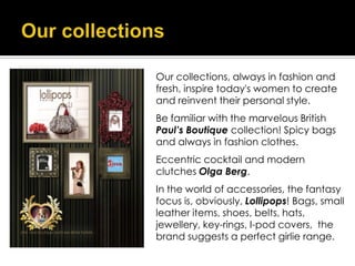 Our collections, always in fashion and
fresh, inspire today's women to create
and reinvent their personal style.
Be familiar with the marvelous British
Paul’s Boutique collection! Spicy bags
and always in fashion clothes.
Eccentric cocktail and modern
clutches Olga Berg.
In the world of accessories, the fantasy
focus is, obviously, Lollipops! Bags, small
leather items, shoes, belts, hats,
jewellery, key-rings, I-pod covers, the
brand suggests a perfect girlie range.
 