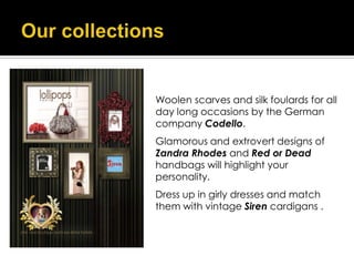 Woolen scarves and silk foulards for all
day long occasions by the German
company Codello.
Glamorous and extrovert designs of
Zandra Rhodes and Red or Dead
handbags will highlight your
personality.
Dress up in girly dresses and match
them with vintage Siren cardigans .
 