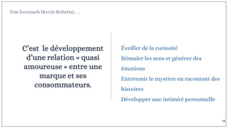 Une lovemark (Kevin Roberts)….
C’est le développement
d’une relation « quasi
amoureuse » entre une
marque et ses
consommateurs.
Éveiller de la curiosité
Stimuler les sens et générer des
émotions
Entretenir le mystère en racontant des
histoires
Développer une intimité personnelle
16
 