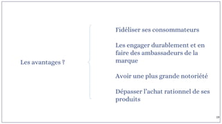 Les avantages ?
Fidéliser ses consommateurs
Les engager durablement et en
faire des ambassadeurs de la
marque
Avoir une plus grande notoriété
Dépasser l’achat rationnel de ses
produits
19
 