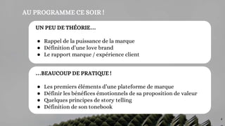 AU PROGRAMME CE SOIR !
…BEAUCOUP DE PRATIQUE !
● Les premiers éléments d’une plateforme de marque
● Définir les bénéfices émotionnels de sa proposition de valeur
● Quelques principes de story telling
● Définition de son tonebook
UN PEU DE THÉORIE…
● Rappel de la puissance de la marque
● Définition d’une love brand
● Le rapport marque / expérience client
4
 