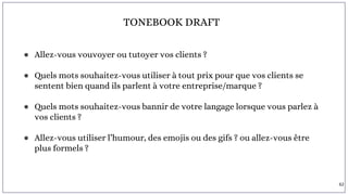 TONEBOOK DRAFT
● Allez-vous vouvoyer ou tutoyer vos clients ?
● Quels mots souhaitez-vous utiliser à tout prix pour que vos clients se
sentent bien quand ils parlent à votre entreprise/marque ?
● Quels mots souhaitez-vous bannir de votre langage lorsque vous parlez à
vos clients ?
● Allez-vous utiliser l’humour, des emojis ou des gifs ? ou allez-vous être
plus formels ?
62
 