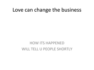 Love can change the business
HOW ITS HAPPENED
WILL TELL U PEOPLE SHORTLY
 