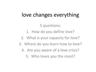 love changes everything
            5 questions:
     1. How do you define love?
 2. What is your capacity for love?
3. Where do you learn how to love?
  4. Are you aware of a love crisis?
    5. Who loves you the most?
 
