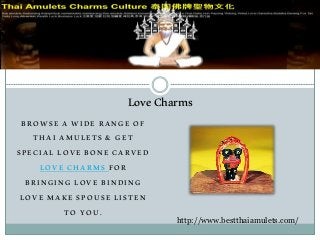 BROWSE A WIDE RANGE OF
THAI AMULETS & GET
SPECIAL LOVE BONE CARVED
LOVE CHARMS FOR
BRINGING LOVE BINDING
LOVE MAKE SPOUSE LISTEN
TO YOU.
LoveCharms
http://www.bestthaiamulets.com/
 