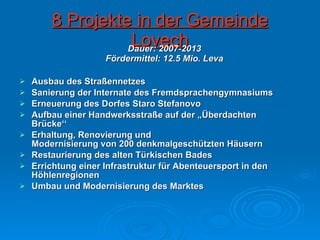 8 Projekte in der Gemeinde Lovech Ausbau des Straßennetzes Sanierung der Internate des Fremdsprachengymnasiums Erneuerung des Dorfes Staro Stefanovo Aufbau einer Handwerksstraße auf der „Überdachten Brücke‘‘  Erhaltung, Renovierung und  Modernisierung von 200 denkmalgeschützten Häusern Restaurierung des alten Türkischen Bades Errichtung einer Infrastruktur für Abenteuersport in den Höhlenregionen Umbau und Modernisierung des Marktes  Dauer: 2007-2013 Fördermittel: 12.5 Mio. Leva 