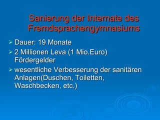 Sanierung der Internate des Fremdsprachengymnasiums Dauer: 19 Monate 2 Millionen Leva (1 Mio.Euro) Fördergelder wesentliche Verbesserung der sanitären Anlagen(Duschen, Toiletten, Waschbecken, etc.) 
