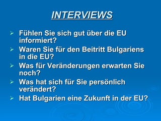 INTERVIEWS Fühlen Sie sich gut über die EU informiert? Waren Sie für den Beitritt Bulgariens in die EU ? Was für Veränderungen erwarten Sie noch? Was hat sich für Sie persönlich verändert? Hat Bulgarien eine Zukunft in der EU? 