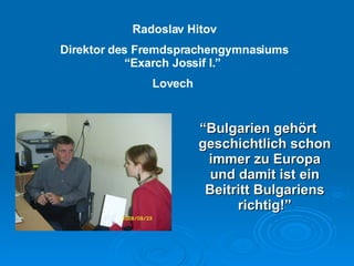 “ Bulgarien gehört geschichtlich schon immer zu Europa und damit ist ein Beitritt Bulgariens richtig !” Radoslav Hitov Direktor des Fremdsprachengymnasiums “Exarch Jossif I.”  Lovech  