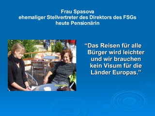 Frau Spasova ehemaliger Stellvertreter des Direktors des FSGs heute Pension ärin “ Das Reisen für alle Bürger wird leichter und wir brauchen kein Visum für die Länder Europas. ” 