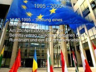 1995 - 2005 14.12. 1995  – Stellung eines  Beitrittsantrag s Am 25. April 2005 wurde der Beitrittsvertrag zwischen Bulgarien bzw. Rumänien und der EU unterschrieben  