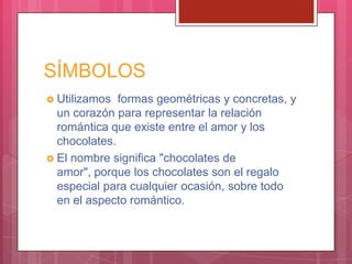 SÍMBOLOS
 Utilizamos formas geométricas y concretas, y
un corazón para representar la relación
romántica que existe entre el amor y los
chocolates.
 El nombre significa "chocolates de
amor", porque los chocolates son el regalo
especial para cualquier ocasión, sobre todo
en el aspecto romántico.
 