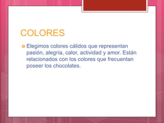 COLORES
 Elegimos colores cálidos que representan
pasión, alegría, calor, actividad y amor. Están
relacionados con los colores que frecuentan
poseer los chocolates.
 