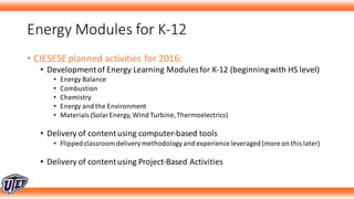Energy	Modules	for	K-12
• CIESESE	planned	activities	for	2016:
• Development	of	Energy	Learning	Modules	for	K-12	(beginning	with	HS	level)
• Energy	Balance
• Combustion
• Chemistry
• Energy	and	the	Environment
• Materials	(Solar	Energy,	Wind	Turbine,	Thermoelectrics)	
• Delivery	of	content	using	computer-based	tools
• Flipped	classroom	delivery	methodology	and	experience	leveraged	(more	on	this	later)
• Delivery	of	content	using	Project-Based	Activities
 