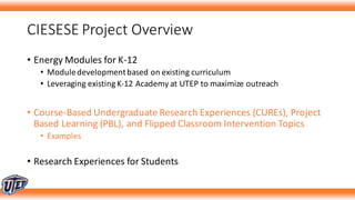 CIESESE	Project	Overview
• Energy	Modules	for	K-12
• Module	development	based	on	existing	curriculum	
• Leveraging	existing	K-12	Academy	at	UTEP	to	maximize	outreach
• Course-Based	Undergraduate	Research	Experiences	(CUREs),	Project	
Based	Learning	(PBL),	and	Flipped	Classroom	Intervention	Topics
• Examples
• Research	Experiences	for	Students
 