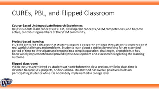 CUREs,	PBL,	and	Flipped	Classroom
Course-Based	Undergraduate	Research	Experiences:
Helps	students	learn	concepts	in	STEM,	develop	core	concepts,	STEM	competencies,	and	become	
active,	contributing	members	of	the	STEM	community.	
Project-based	learning:
Student-centered	pedagogy	that	students	acquire	a	deeper	knowledge	through	active	exploration	of	
real	world	challenges	and	problems.	Students	learn	about	a	subject	by	working	for	an	extended	
period	of	time	to	investigate	and	respond	to	a	complex	question,	challenges,	or	problem.	It	has	
been	widely	implemented	and	proved	by	the	development	and	assessment	regarding	the	learning	
outcome.	
Flipped	classroom:
Video	lectures	are	viewed	by	students	at	home	before	the	class	session,	while	in-class	time	is	
devoted	to	exercises,	projects,	or	discussions.	This	method	has	overall	positive	results	on	
participating	students	while	it	is	not	widely	implemented	in	college	level.	
 