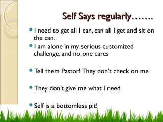 Self Says regularly…….Self Says regularly…….
I need to get all I can, can all I get and sit on
the can.
I am alone in my serious customized
challenge, and no one cares
Tell them Pastor! They don’t check on me
They don’t give me what I need
Self is a bottomless pit!
 