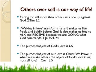 Others over self is our way of life!Others over self is our way of life!
Caring for self more than others sets one up against
God. 2 Tim 3:2
“Walking in love" transforms us and makes us live
freely and boldly before God. It also makes us free to
ASK and RECEIVE, because we are DOING what
God commands. 1 Jn 3:21-24
The purpose/object of God’s love is US
The purpose/object of our love is Christ.We Prove it
when we make others the object of God’s love in us;
not self love! 1 Cor 13:5
 
