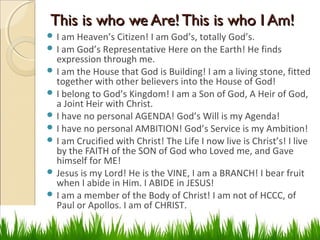 This is who we Are! This is who I Am!This is who we Are! This is who I Am!
 I am Heaven’s Citizen! I am God’s, totally God’s.
 I am God’s Representative Here on the Earth! He finds
expression through me.
 I am the House that God is Building! I am a living stone, fitted
together with other believers into the House of God!
 I belong to God’s Kingdom! I am a Son of God, A Heir of God,
a Joint Heir with Christ.
 I have no personal AGENDA! God’s Will is my Agenda!
 I have no personal AMBITION! God’s Service is my Ambition!
 I am Crucified with Christ! The Life I now live is Christ’s! I live
by the FAITH of the SON of God who Loved me, and Gave
himself for ME!
 Jesus is my Lord! He is the VINE, I am a BRANCH! I bear fruit
when I abide in Him. I ABIDE in JESUS!
 I am a member of the Body of Christ! I am not of HCCC, of
Paul or Apollos. I am of CHRIST.
 