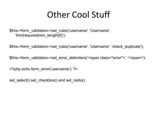 Other Cool Stuff$this->form_validation->set_rules('username', 'Username', 'trim|required|min_length[5]’);$this->form_validation->set_rules('username', 'Username', ‘check_duplicate');$this->form_validation->set_error_delimiters(’<span class="error">', '</span>');<?php echo form_error('username'); ?>set_select() set_checkbox() and set_radio()