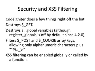 Security and XSS FilteringCodeIgniter does a few things right off the bat.Destroys $_GET.Destroys all global variables (although register_globals is off by default since 4.2.0)Filters $_POST and $_COOKIE array keys, allowing only alphanumeric characters plus “~%.:_\-”XSS filtering can be enabled globally or called by a function. 