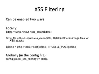 XSS FilteringCan be enabled two waysLocally: $data = $this->input->xss_clean($data);$img_file = this->input->xss_clean($file, TRUE) //Checks image files for XSS attacks$name = $this->input->post(‘name’, TRUE) //$_POST[‘name’]Globally (in the config file):config['global_xss_filtering'] = TRUE;