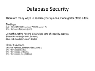 Database SecurityThere are many ways to sanitize your queries, CodeIgniter offers a few.Bindings$sql = “SELECT FROM members WHERE name = ?”;$this->db->query($sql, array(‘nic’));Using the Active Record class takes care of security aspects$this->db->where(’name', $name);$this->db->update(’users', $data);Other Functions$this->db->protect_identifiers('table_name');$this->db->escape($data);$this->db->escape_str($data);$this->db->escape_like_str($data);