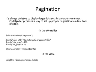 PaginationIt’s always an issue to display large data sets in an orderly manner. CodeIgniter provides a way to set up proper pagination in a few lines of code.In the controller$this->load->library('pagination');$config['base_url'] = 'http://atlantaphp.org/pager/index/';$config['total_rows'] = 200;$config['per_page'] = 10; $this->pagination->initialize($config);In the viewecho $this->pagination->create_links();