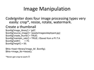 Image ManipulationCodeIgniter does four image processing types very easily: crop*, resize, rotate, watermark.Create a thumbnail$config['image_library'] = 'gd2';$config['source_image']	= 'assets/images/elephpant.jpg';$config['create_thumb'] = TRUE;$config['maintain_ratio'] = TRUE; //Saved from a P.I.T.A$config['width']	= 75;$config['height’] = 50;$this->load->library('image_lib', $config); $this->image_lib->resize();*Never got crop to work 